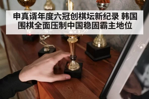 申真谞年度六冠创棋坛新纪录 韩国围棋全面压制中国稳固霸主地位