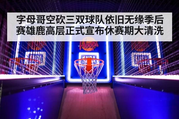 字母哥空砍三双球队依旧无缘季后赛雄鹿高层正式宣布休赛期大清洗